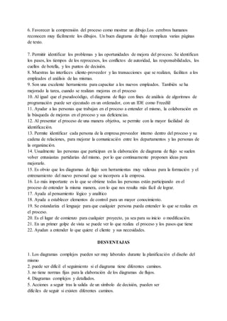 6. Favorecer la comprensión del proceso como mostrar un dibujo.Los cerebros humanos
reconocen muy fácilmente los dibujos. Un buen diagrama de flujo reemplaza varias páginas
de texto.
7. Permitir identificar los problemas y las oportunidades de mejora del proceso. Se identifican
los pasos, los tiempos de los reprocesos, los conflictos de autoridad, las responsabilidades, los
cuellos de botella, y los puntos de decisión.
8. Muestras las interfaces cliente-proveedor y las transacciones que se realizan, facilitan a los
empleados el análisis de las mismas.
9. Son una excelente herramienta para capacitar a los nuevos empleados. También se ha
mejorado la tarea, cuando se realizan mejoras en el proceso
10. Al igual que el pseudocódigo, el diagrama de flujo con fines de análisis de algoritmos de
programación puede ser ejecutado en un ordenador, con un IDE como Freedfd
11. Ayudar a las personas que trabajan en el proceso a entender el mismo, la colaboración en
la búsqueda de mejoras en el proceso y sus deficiencias.
12. Al presentar el proceso de una manera objetiva, se permite con la mayor facilidad de
identificación.
13. Permite identificar cada persona de la empresa.proveedor interno dentro del proceso y su
cadena de relaciones, para mejorar la comunicación entre los departamentos y las personas de
la organización.
14. Usualmente las personas que participan en la elaboración de diagrama de flujo se suelen
volver entusiastas partidarias del mismo, por lo que continuamente proponen ideas para
mejorarlo.
15. Es obvio que los diagramas de flujo son herramientas muy valiosas para la formación y el
entrenamiento del nuevo personal que se incorpora a la empresa.
16. Lo más importante es lo que se obtiene todas las personas están participando en el
proceso de entender la misma manera, con lo que nos resulta más fácil de lograr.
17. Ayuda al pensamiento lógico y analítico
18. Ayuda a establecer elementos de control para un mayor conocimiento.
19. Se estandariza el lenguaje para que cualquier persona pueda entender lo que se realiza en
el proceso.
20. Es el lugar de comienzo para cualquier proyecto, ya sea para su inicio o modificación.
21. En un primer golpe de vista se puede ver lo que realiza el proceso y los pasos que tiene
22. Ayudan a entender lo que quiere el cliente y sus necesidades.
DESVENTAJAS
1. Los diagramas complejos pueden ser muy laborales durante la planificación el diseño del
mismo
2. puede ser difícil el seguimiento si el diagrama tiene diferentes caminos.
3. no tiene normas fijas para la elaboración de los diagramas de flujos.
4. Diagramas complejos y detallados.
5. Acciones a seguir tras la salida de un símbolo de decisión, pueden ser
difíciles de seguir si existen diferentes caminos.
 