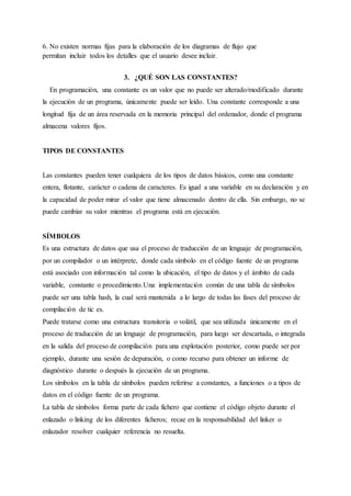 6. No existen normas fijas para la elaboración de los diagramas de flujo que
permitan incluir todos los detalles que el usuario desee incluir.
3. ¿QUÉ SON LAS CONSTANTES?
En programación, una constante es un valor que no puede ser alterado/modificado durante
la ejecución de un programa, únicamente puede ser leído. Una constante corresponde a una
longitud fija de un área reservada en la memoria principal del ordenador, donde el programa
almacena valores fijos.
TIPOS DE CONSTANTES
Las constantes pueden tener cualquiera de los tipos de datos básicos, como una constante
entera, flotante, carácter o cadena de caracteres. Es igual a una variable en su declaración y en
la capacidad de poder mirar el valor que tiene almacenado dentro de ella. Sin embargo, no se
puede cambiar su valor mientras el programa está en ejecución.
SÍMBOLOS
Es una estructura de datos que usa el proceso de traducción de un lenguaje de programación,
por un compilador o un intérprete, donde cada símbolo en el código fuente de un programa
está asociado con información tal como la ubicación, el tipo de datos y el ámbito de cada
variable, constante o procedimiento.Una implementación común de una tabla de símbolos
puede ser una tabla hash, la cual será mantenida a lo largo de todas las fases del proceso de
compilación de tic es.
Puede tratarse como una estructura transitoria o volátil, que sea utilizada únicamente en el
proceso de traducción de un lenguaje de programación, para luego ser descartada, o integrada
en la salida del proceso de compilación para una explotación posterior, como puede ser por
ejemplo, durante una sesión de depuración, o como recurso para obtener un informe de
diagnóstico durante o después la ejecución de un programa.
Los símbolos en la tabla de símbolos pueden referirse a constantes, a funciones o a tipos de
datos en el código fuente de un programa.
La tabla de símbolos forma parte de cada fichero que contiene el código objeto durante el
enlazado o linking de los diferentes ficheros; recae en la responsabilidad del linker o
enlazador resolver cualquier referencia no resuelta.
 