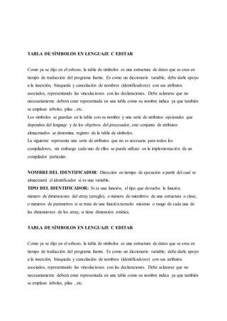 TABLA DE SÍMBOLOS EN LENGUAJE C EDITAR
Como ya se dijo en el esbozo, la tabla de símbolos es una estructura de datos que se crea en
tiempo de traducción del programa fuente. Es como un diccionario variable, debe darle apoyo
a la inserción, búsqueda y cancelación de nombres (identificadores) con sus atributos
asociados, representando las vinculaciones con las declaraciones. Debe aclararse que no
necesariamente deberá estar representada en una tabla como su nombre indica ya que también
se emplean árboles, pilas , etc.
Los símbolos se guardan en la tabla con su nombre y una serie de atributos opcionales que
dependen del lenguaje y de los objetivos del procesador, este conjunto de atributos
almacenados se denomina registro de la tabla de símbolos.
La siguiente representa una serie de atributos que no es necesaria para todos los
compiladores, sin embargo cada uno de ellos se puede utilizar en la implementación de un
compilador particular.
NOMBREDEL IDENTIFICADOR: Dirección en tiempo de ejecución a partir del cual se
almacenará el identificador si es una variable.
TIPO DEL IDENTIFICADOR: Si es una función, el tipo que devuelve la función.
número de dimensiones del array (arreglo), o número de miembros de una estructura o clase,
o números de parámetros si se trata de una función.tamaño máximo o rango de cada una de
las dimensiones de los array, si tiene dimensión estática.
TABLA DE SÍMBOLOS EN LENGUAJE C EDITAR
Como ya se dijo en el esbozo, la tabla de símbolos es una estructura de datos que se crea en
tiempo de traducción del programa fuente. Es como un diccionario variable, debe darle apoyo
a la inserción, búsqueda y cancelación de nombres (identificadores) con sus atributos
asociados, representando las vinculaciones con las declaraciones. Debe aclararse que no
necesariamente deberá estar representada en una tabla como su nombre indica ya que también
se emplean árboles, pilas , etc.
 