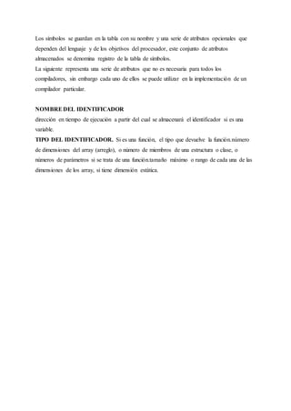 Los símbolos se guardan en la tabla con su nombre y una serie de atributos opcionales que
dependen del lenguaje y de los objetivos del procesador, este conjunto de atributos
almacenados se denomina registro de la tabla de símbolos.
La siguiente representa una serie de atributos que no es necesaria para todos los
compiladores, sin embargo cada uno de ellos se puede utilizar en la implementación de un
compilador particular.
NOMBREDEL IDENTIFICADOR
dirección en tiempo de ejecución a partir del cual se almacenará el identificador si es una
variable.
TIPO DEL IDENTIFICADOR. Si es una función, el tipo que devuelve la función.número
de dimensiones del array (arreglo), o número de miembros de una estructura o clase, o
números de parámetros si se trata de una función.tamaño máximo o rango de cada una de las
dimensiones de los array, si tiene dimensión estática.
 