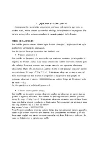 4. ¿QUÉ SON LAS VARIABLES?
En programación, las variables son espacios reservados en la memoria que, como su
nombre indica, pueden cambiar de contenido a lo largo de la ejecución de un programa. Una
variable corresponde a un área reservada en la memoria principal del ordenador.
TIPOS DE VARIABLES
Las variables pueden contener diversos tipos de datos (data types), Según sean dichos tipos
pueden tener un tratamiento diferenciado.
Los dos tipos de datos que nos resultan más familiares son:
● Números enteros ( int )
Las variables de tipo entero o int son aquellas que almacenan un número (ya sea positivo o
negativo) no decimal . Debido a que cuando creamos una variable reservamos memoria para
ella, cada tipo de variable reservará más o menos memoria para representar el dato que
almacenarán. Dicho esto, en el caso de variables de tipo int sólo podemos almacenar números
que estén dentro del rango -2^31 y 2^31 - 1 . Si intentamos almacenar un número que esté
fuera de ese rango nos dará un error de compilación o de ejecución. Por ejemplo, no
podríamos almacenar el número 10000000000 en una variable de tipo int. Un ejemplo sería:
int auxiliar = 30;
Su valor por defecto si no lo inicializamos es 0.
● Números enteros grandes ( long )
Las variables de tipo entero grandes o long son aquellas que almacenan un número (ya sea
positivo o negativo) no decimal . Las variables de tipo long almacenan números que están
dentro del rango -2^63 y 2^63 - 1 . Si intentamos almacenar un número que esté fuera de ese
rango nos dará un error de compilación o de ejecución. Para representar que un número es de
tipo long, añadimos una L al final del número:
long numeroCuentas = 10000000000L;
Nota: No es recomendable crear una variable de tipo long para almacenar números pequeños
debido a que estamos reservando más memoria de la que realmente necesitamos y eso a la
larga puede producir que nuestro programa sea mucho más lento de lo que es realmente. Su
valor por defecto si no lo inicializamos es 0L.
 