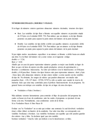 NÚMERO DECIMALES ( DOUBLE Y FLOAT)
Si en lugar de números enteros queremos almacenar números decimales, tenemos dos tipos:
● float: Las variables de tipo float o flotante son aquellos números en precisión simple
de 32 bytes en el estándar IEEE 754. Para indicar que un número es de tipo flotante
ponemos un punto para separar la parte entera del número de la parte decimal.
● Double: Las variables de tipo doble o doble son aquellos números en precisión doble
de 64 bytes en el estándar IEEE 754. Para indicar que un número es de tipo flotante
ponemos un punto para separar la parte entera del número de la parte decimal.
Si por algún motivo necesitamos especificar si un número es flotante o doble basta con añadir
una letra f o d al final del número tal y como vemos en el siguiente código:
double x = 3.2d;
float y = 4.8f;
Añadir que en caso de querer representar números grandes es mejor usar double en lugar de
float ya que a la hora de operar con ellos puede producirse errores de aproximación y
llevarnos a confusiones innecesarias. Su valor por defecto si no lo inicializamos es 0.0d para
double y 0.0f para float. Existen dos tipos básicos más para representar números: short y byte
. Estos tipos sólo almacenan números de tipo entero similar a como sucede con las variables
de tipo int. No obstante, los rangos de valores que pueden almacenar son mucho más
pequeños (byte: -128, 127 short: -32768, 32767) y sólo se suelen usar cuando la reserva de
memoria tiene que estar muy controlada para el perfecto funcionamiento de un programa. En
general basta con trabajar con variables de tipo int en lugar de estos dos tipos.
● Verdadero o Falso ( boolean )
Más adelante veremos herramientas para controlar el flujo de ejecución del programa las
cuales se basan en el uso de condiciones ante las cuales el programa se ejecutará de una
forma u de otra. Normalmente, esas condiciones serán de la forma:
Si es Verdadero Hacer A Sino Hacer B
Evaluar ese "es Verdadero" no es más que evaluar una sentencia la cual devolverá verdadero
(true) o falso (false) en función de la condición. Ese valor true-false se corresponde con
variables booleanas o boolean . Las variables booleanas son aquellas que sólo pueden guardar
dos valores: true y false. Se declaran igual que otra variable:
boolean verdadero = true;Su valor por defecto si no lo inicializamos es falso.
 