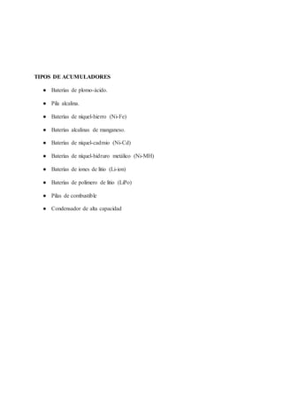 TIPOS DE ACUMULADORES
● Baterías de plomo-ácido.
● Pila alcalina.
● Baterías de níquel-hierro (Ni-Fe)
● Baterías alcalinas de manganeso.
● Baterías de níquel-cadmio (Ni-Cd)
● Baterías de níquel-hidruro metálico (Ni-MH)
● Baterías de iones de litio (Li-ion)
● Baterías de polímero de litio (LiPo)
● Pilas de combustible
● Condensador de alta capacidad
 