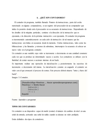 6. ¿QUÉ SON CONTADORES?
El contador de programa, también llamado Puntero de instrucciones, parte del coche
motorizado en algunas computadoras, es un registro del procesador de un computador que
indica la posición donde está el procesador en su secuencia de instrucciones. Dependiendo de
los detalles de la máquina particular, contiene o la dirección de la instrucción que es
ejecutada, o la dirección de la próxima instrucción a ser ejecutada. El contador de programa
es incrementado automáticamente en cada ciclo de instrucción de tal manera que las
instrucciones son leídas en secuencia desde la memoria. Ciertas instrucciones, tales como las
bifurcaciones y las llamadas y retornos de subrutinas, interrumpen la secuencia al colocar un
nuevo valor en el programa contador.
Un contador es una variable cuyo valor se incrementa o decrementa en una cantidad constante
cada vez que se produce un determinado suceso o acción. Los contadores se utilizan con la
finalidad de contar sucesos o acciones internas de un bucle.
Es importante realizar una operación de inicialización y posteriormente las sucesivas de
incremento o decremento del mismo. La inicialización consiste en asignarle al contador un
valor con el que arrancará el proceso de conteo. Este proceso deberá situarse "antes y fuera del
bucle".
Imagen 5: Contador.
Fuente: Aprender a programar
TIPOS DE CONTADORES
Un contador es un dispositivo capaz de medir (contar) el número de cambios de nivel en una
señal de entrada, activando una señal de salida cuando se alcanza un valor prefijado.
Están definidos dos tipos de contadores:
 