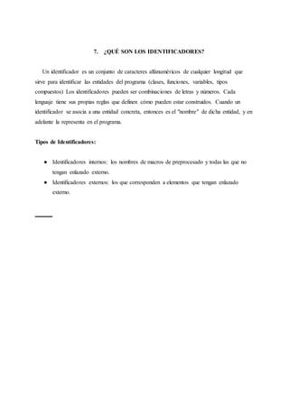 7. ¿QUÉ SON LOS IDENTIFICADORES?
Un identificador es un conjunto de caracteres alfanuméricos de cualquier longitud que
sirve para identificar las entidades del programa (clases, funciones, variables, tipos
compuestos) Los identificadores pueden ser combinaciones de letras y números. Cada
lenguaje tiene sus propias reglas que definen cómo pueden estar construidos. Cuando un
identificador se asocia a una entidad concreta, entonces es el "nombre" de dicha entidad, y en
adelante la representa en el programa.
Tipos de Identificadores:
● Identificadores internos: los nombres de macros de preprocesado y todas las que no
tengan enlazado externo.
● Identificadores externos: los que corresponden a elementos que tengan enlazado
externo.
 