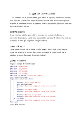 8. ¿QUÉ SON LOS COMANDOS?
Los comandos son en realidad órdenes, pues indican al dispositivo informático que debe
hacer o ejecutar a continuación, según el comando que se le envíe. Cada sistema operativo
incorpora un determinado número de comandos básicos, que permiten ejecutar las tareas más
simples con órdenes directas.
COMANDO SEGÚN
Es una estructura selectiva, para múltiples casos que son constantes, facilitando la
elaboración del programa, además tiene la característica de validar la información, emitiendo
un mensaje de error, que nos permite corregir la entrada.
¿PARA QUÉ SIRVE?
Según permite trabajar con un sistema de valor numero, donde, según el valor elegido
ocurría una secuencia de acciones. Debe existir previamente la variable con la que se
trabajará, ya sea por el comando 'Leer', o por 'Asignar'.
¿CÓMO FUNCIONA?
Imagen 7. Ejemplo de comando según
Fuente. Risk Networks
 