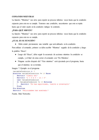 COMANDO MIENTRAS
La función "Mientras" nos sirve para repetir un proceso infinitas veces hasta que la condición
expuesta para esto no se cumpla. Tenemos una condición, necesitamos que esta se repita
hasta que el valor usado en la condición indique lo contrario.
¿PARA QUÉ SIRVEN?
La función "Mientras" nos sirve para repetir un proceso infinitas veces hasta que la condición
expuesta para esto no se cumpla.
¿CUAL ES SU FUNCIÓN?
● Debe existir previamente una variable que será utilizada en la condición
Para utilizar el comando, primero se debe escribir ‘Mientras’ seguido de la condición y luego
la palabra ‘Hacer’.
● Luego del ‘Hacer’, debe seguir la secuencia de acciones mientras la condición se
cumpla, y al final de estas cerrar el comando con ‘Fin Mientras’.
● Ninguna acción después del “ Fien mientras” será ejecutada por el programa, hasta
que el mientras no se termine.
Imagen 7. Ejemplo en el programa
Fuente. Risk Networks
 