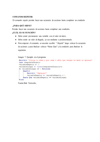 COMANDO REPETIR
El comando repetir permite hacer una secuencia de acciones hasta completar un condición
¿PARA QUÉ SIRVE?
Permite hacer una secuencia de acciones hasta completar una condición.
¿CUÁL ES SU FUNCIÓN?
● Debe existir previamente una variable con el valor de inicio.
● Debe existir un valor de llegada, ya sea mediante o predeterminado.
● Para empezar el comando, se necesita escribir “ Repetir” luego colocar la secuencia
de acciones y para finalizar colocar “Hasta Que” y la condición para finalizar la
repetición.
Imagen 7. Ejemplo en el programa
Fuente.Risk Networks
 