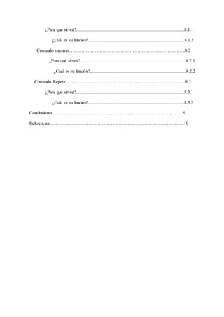 ¿Para qué sirven?................................................................................................8.1.1
¿Cuál es su función?.....................................................................................8.1.2
Comando mientras…………………………………………………………………..8.2
¿Para qué sirven?..............................................................................................8.2.1
¿Cuál es su función?.....................................................................................8.2.2
Comando Repetir……………………………………………………………………..8.3
¿Para qué sirven?................................................................................................8.3.1
¿Cuál es su función?.....................................................................................8.3.2
Conclusiones……………………………………………………………………………9
Referencias……………………………………………………………………………...10
 