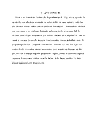 1. ¿QUÉ ES PSEINT?
PSeInt es una herramienta de desarrollo de pseudocódigo de código abierto y gratuita, lo
que significa que además de ser gratuita, su código también se puede mejorar y redistribuir
para que otros usuarios también puedan aprovechar estas mejoras. Una herramienta diseñada
para proporcionar a los estudiantes de ciencias de la computación una manera fácil de
enfocarse en el concepto de algoritmos y su estrecha conexión con la programación, a fin de
reducir la necesidad de aprender lenguajes de programación y sus particularidades antes de
que puedan profundizar. Comprende cómo funciona realmente todo esto. Para lograr este
objetivo, PSeInt proporciona algunas herramientas, como un editor de diagramas de flujo,
que, junto con el lenguaje de pseudo programación español, permite a los usuarios expresar
programas de una manera intuitiva y sencilla, incluso sin los fuertes requisitos de ningún
lenguaje de programación. Programación.
 