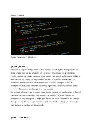 Imagen 1. PSeInt
Fuente. Tecnología + Informática
¿PARA QUÉ SIRVE?
El desarrollo de pseint incluye muchos otros objetivos, con el objetivo de proporcionar una
forma sencilla para que los estudiantes en ocupaciones relacionadas con la informática
puedan construir sus propios programas en un lenguaje más natural, y el programa también es
independiente del lenguaje de programación utilizado. A través de esta aplicación, los
estudiantes podrán conectarse más fácilmente con los con los conceptos básicos de
programación, tales como estructuras de control, expresiones, variables y todos los demás
recursos y herramientas en el campo de la programación.
Lo mejor de todo esto es que el alumno puede lograrlo mediante un pseudocódigo, es decir, al
menos en este caso, no tiene que estar asociado a la gramática de ningún lenguaje de
programación, que puede pasar el tiempo para ser más una buena comprensión del concepto
de lógica de algoritmos, en lugar de quedarse en la especificidad del lenguaje seleccionado
para las ideas de investigación de desarrollo.
¿CÓMO FUNCIONA?
 