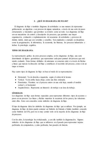 2. ¿QUÉ ES DIAGRAMA DE FLUJO?
El diagrama de flujo o también diagrama de actividades es una manera de representar
gráficamente un algoritmo o un proceso de alguna naturaleza, a través de una serie de pasos
estructurados y vinculados que permiten su revisión como un todo. Los diagramas de flujo
son un mecanismo de control y descripción de procesos, que permiten una mayor
organización, evaluación o replanteamiento de secuencias de actividades y procesos de
distinta índole, dado que son versátiles y sencillos. Son empleados a menudo en disciplinas
como la programación, la informática, la economía, las finanzas, los procesos industriales e
incluso la psicología cognitiva.
TIPOS DE DIAGRAMA
La representación gráfica de estos procesos emplea, en los diagramas de flujo, una serie
determinada de figuras geométricas que representan cada paso puntual del proceso que está
siendo evaluado. Estas formas definidas de antemano se conectan entre sí a través de flechas
y líneas que marcan la dirección del flujo y establecen el recorrido del proceso, como si de un
mapa se tratara.
Hay cuatro tipos de diagrama de flujo en base al modo de su representación:
● Horizontal. Va de derecha a izquierda, según el orden de la lectura.
● Vertical. Va de arriba hacia abajo, como una lista ordenada.
● Panorámico. Permiten ver el proceso entero en una sola hoja, usando el modelo
vertical y el horizontal.
● Arquitectónico. Representa un itinerario de trabajo o un área de trabajo.
SÍMBOLOS
Los diagramas de flujo usan formas especiales para representar diferentes tipos de acciones o
pasos en un proceso. Las líneas y flechas muestran la secuencia de los pasos y las relaciones
entre ellos. Estos son conocidos como símbolos de diagrama de flujo.
El tipo de diagrama dicta los símbolos de diagramas de flujo que se utilizan. Por ejemplo, un
diagrama de flujo de datos puede contener un Símbolo de Entrada o Salida (también conocido
como Símbolo de E/S), pero no es muy común verlo en la mayoría de los diagramas de flujo
de procesos.
Con los años, la tecnología ha evolucionado, y con ella también la diagramación. Algunos
símbolos de los diagramas de flujo que se utilizaron en el pasado para representar tarjetas
perforadas de computadora, o cinta perforada, han pasado a la historia.
 