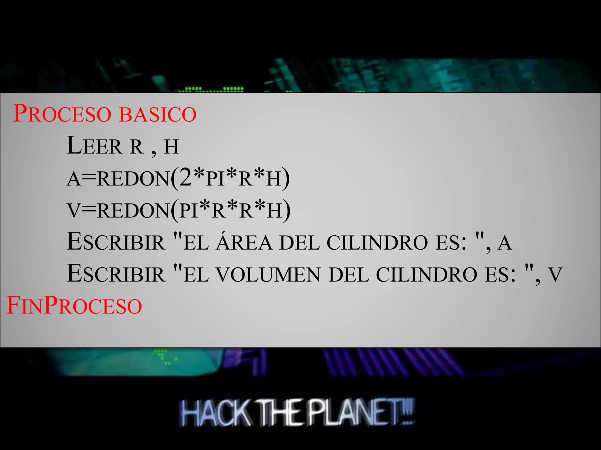 PROCESO BASICO
LEER R , H
A=REDON(2*PI*R*H)
V=REDON(PI*R*R*H)
ESCRIBIR "EL ÁREA DEL CILINDRO ES: ", A
ESCRIBIR "EL VOLUMEN DEL CILINDRO ES: ", V
FINPROCESO
 
