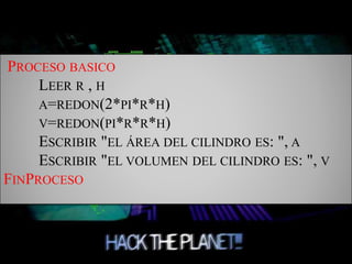 PROCESO BASICO
LEER R , H
A=REDON(2*PI*R*H)
V=REDON(PI*R*R*H)
ESCRIBIR "EL ÁREA DEL CILINDRO ES: ", A
ESCRIBIR "EL VOLUMEN DEL CILINDRO ES: ", V
FINPROCESO
 