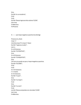 Sino
Escribir'es unescaleno';
FinSi
FinSi
Escribir'Deseaingresarotrosvalores?(S/N)'
Leerresp
FinMientras
FinProceso
4-------- parimparnegativoopositivolosdistinge
Procesosin_titulo
resp<-'s'
mientrasresp='S'o resp='s' Hacer
Escribir"ingrese unvalor";
Leern;
Si n>0 Entonces
Escribir"ES POSITIVO";
Sino
Si n<0 Entonces
Escribir"ES NEGATIVO";
Sino
//el cerono puede serparo imparmegativoopositivo
Escribir"ES CERO";
FinSi
FinSi
Si n<>0 Entonces
r<-n mod2;
Si r=0 Entonces
Escribir"espar";
Sino
Escribir"esimpar";
FinSi
Sino
Escribir"esnulo";
FinSi
escribir'Deseacomprobarcon otrodato? (S/N)'
Leerresp
FinMientras
 
