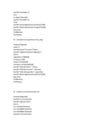 escribir'resultado:',a;
sino
a<-(base*altura)/2;
escribir'resultado:',a;
FinSi
escribir'este programafue escrito por5748';
Escribir'Deseacalcularotro triangulo?(S/N)'
Leerresp
FinMientras
FinProceso
8----transformlossegahoras miny segu
ProcesoPrograma
resp<-'s'
mientrasresp='S'o resp='s' Hacer
Escribir"Ingrese lahora ensegundos:";
Leern;
segundos<-nMOD60;
minutos<-n/60;
horas<-minutos/60;
minutos<-minutosMOD60;
Escribir"Valorde horas: ", horas;
Escribir"Valorde minutos:",minutos;
Escribir"Valorde segundos:",segundos;
Escribir'Deseaingresarotrosvalores?(S/N)'
Leerresp
FinMientras
FinProceso
9----te dice si unaloes bisiestoono
Procesodiagrama6
Escribir'es o no bisiesto';
Escribir'ingrese el año';
Leera;
Si a mod4=0 Entonces
Si a mod100=0 Entonces
Si a mod400=0 Entonces
Escribir'es bisiesto';Sino
 