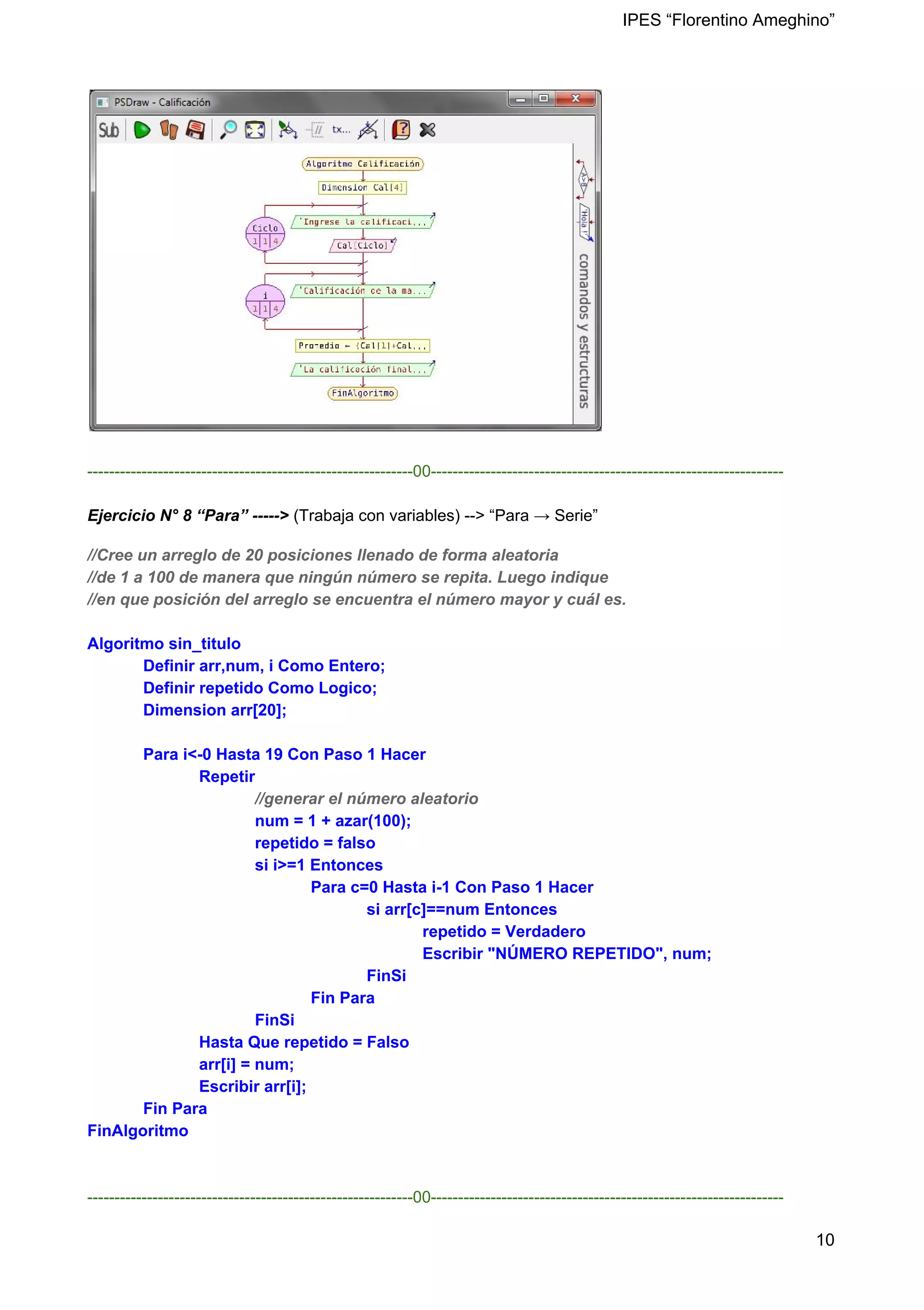 IPES “Florentino Ameghino”
------------------------------------------------------------00-----------------------------------------------------------------
Ejercicio N° 8 “Para” -----> (Trabaja con variables) --> “Para → Serie”
//Cree un arreglo de 20 posiciones llenado de forma aleatoria
//de 1 a 100 de manera que ningún número se repita. Luego indique
//en que posición del arreglo se encuentra el número mayor y cuál es.
Algoritmo sin_titulo
Definir arr,num, i Como Entero;
Definir repetido Como Logico;
Dimension arr[20];
Para i<-0 Hasta 19 Con Paso 1 Hacer
Repetir
​//generar el número aleatorio
num = 1 + azar(100);
repetido = falso
si i>=1 Entonces
Para c=0 Hasta i-1 Con Paso 1 Hacer
si arr[c]==num Entonces
repetido = Verdadero
Escribir "NÚMERO REPETIDO", num;
FinSi
Fin Para
FinSi
Hasta Que repetido = Falso
arr[i] = num;
Escribir arr[i];
Fin Para
FinAlgoritmo
------------------------------------------------------------00-----------------------------------------------------------------
10
 
