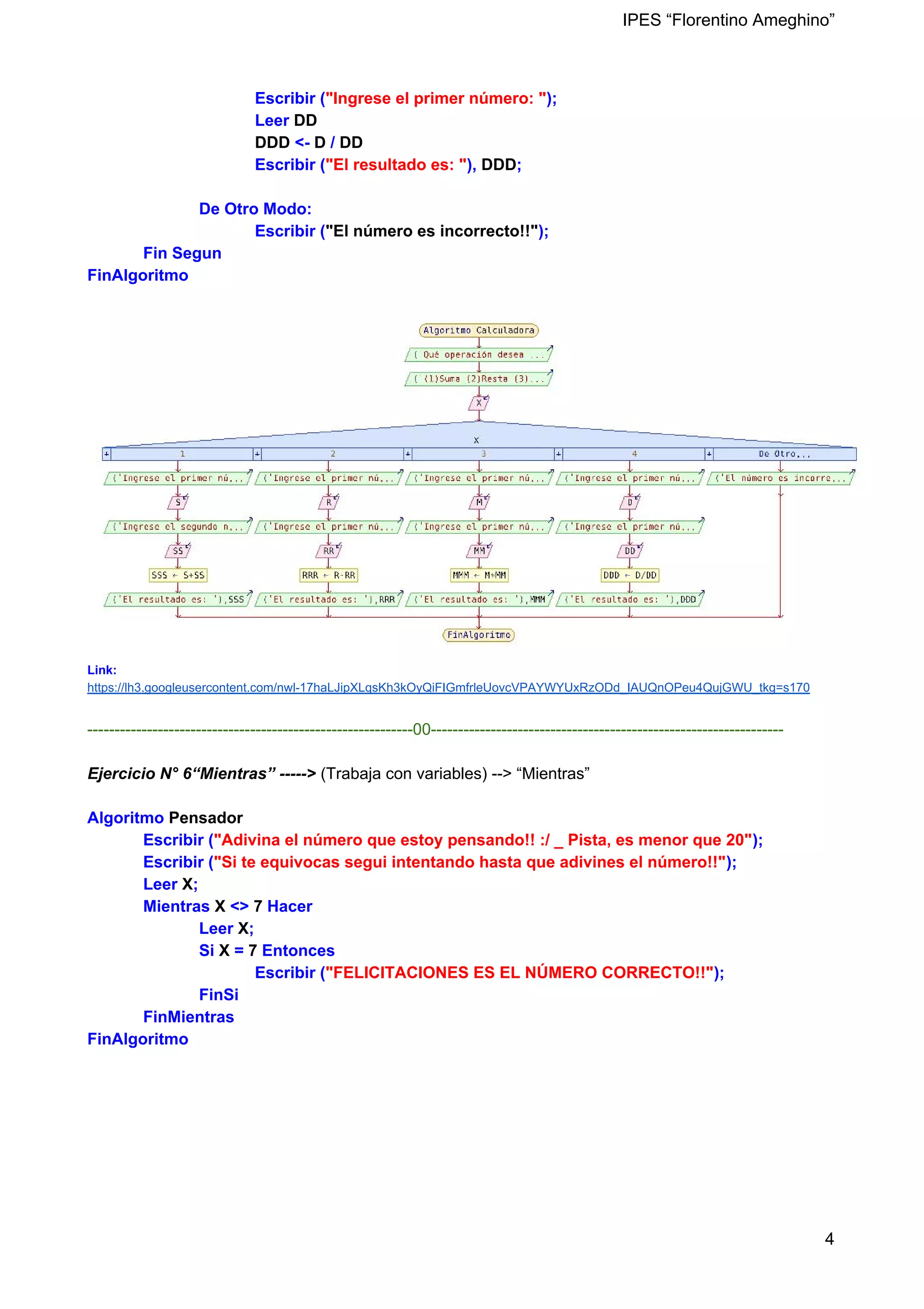 IPES “Florentino Ameghino”
Escribir (​"Ingrese el primer número: "​);
Leer ​DD
​DDD ​<- ​D ​/ ​DD
Escribir (​"El resultado es: "​), ​DDD​;
De Otro Modo:
Escribir (​"El número es incorrecto!!"​);
Fin Segun
FinAlgoritmo
Link:
https://lh3.googleusercontent.com/nwl-17haLJipXLqsKh3kOyQiFIGmfrleUovcVPAYWYUxRzODd_IAUQnOPeu4QujGWU_tkg=s170
------------------------------------------------------------00-----------------------------------------------------------------
Ejercicio N° 6“Mientras” -----> (Trabaja con variables) --> “Mientras”
Algoritmo ​Pensador
Escribir (​"Adivina el número que estoy pensando!! :/ _ Pista, es menor que 20"​);
Escribir (​"Si te equivocas segui intentando hasta que adivines el número!!"​);
Leer ​X​;
Mientras ​X ​<> ​7​ Hacer
Leer ​X​;
Si ​X ​= ​7 ​Entonces
Escribir (​"FELICITACIONES ES EL NÚMERO CORRECTO!!"​);
FinSi
FinMientras
FinAlgoritmo
4
 