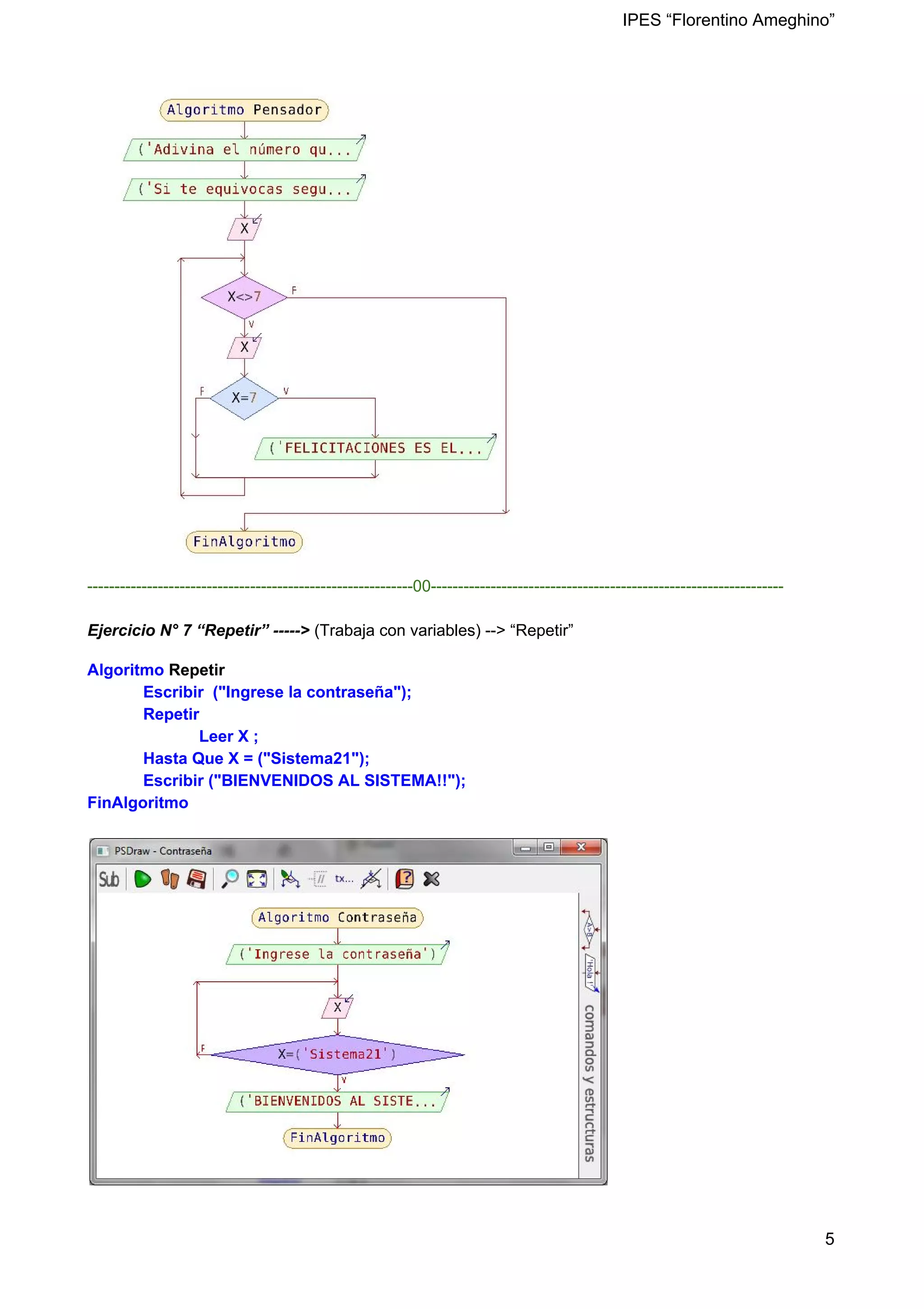 IPES “Florentino Ameghino”
------------------------------------------------------------00-----------------------------------------------------------------
Ejercicio N° 7 “Repetir” -----> (Trabaja con variables) --> “Repetir”
Algoritmo ​Repetir
Escribir ("Ingrese la contraseña");
Repetir
Leer X ;
Hasta Que X = ("Sistema21");
Escribir ("BIENVENIDOS AL SISTEMA!!");
FinAlgoritmo
5
 