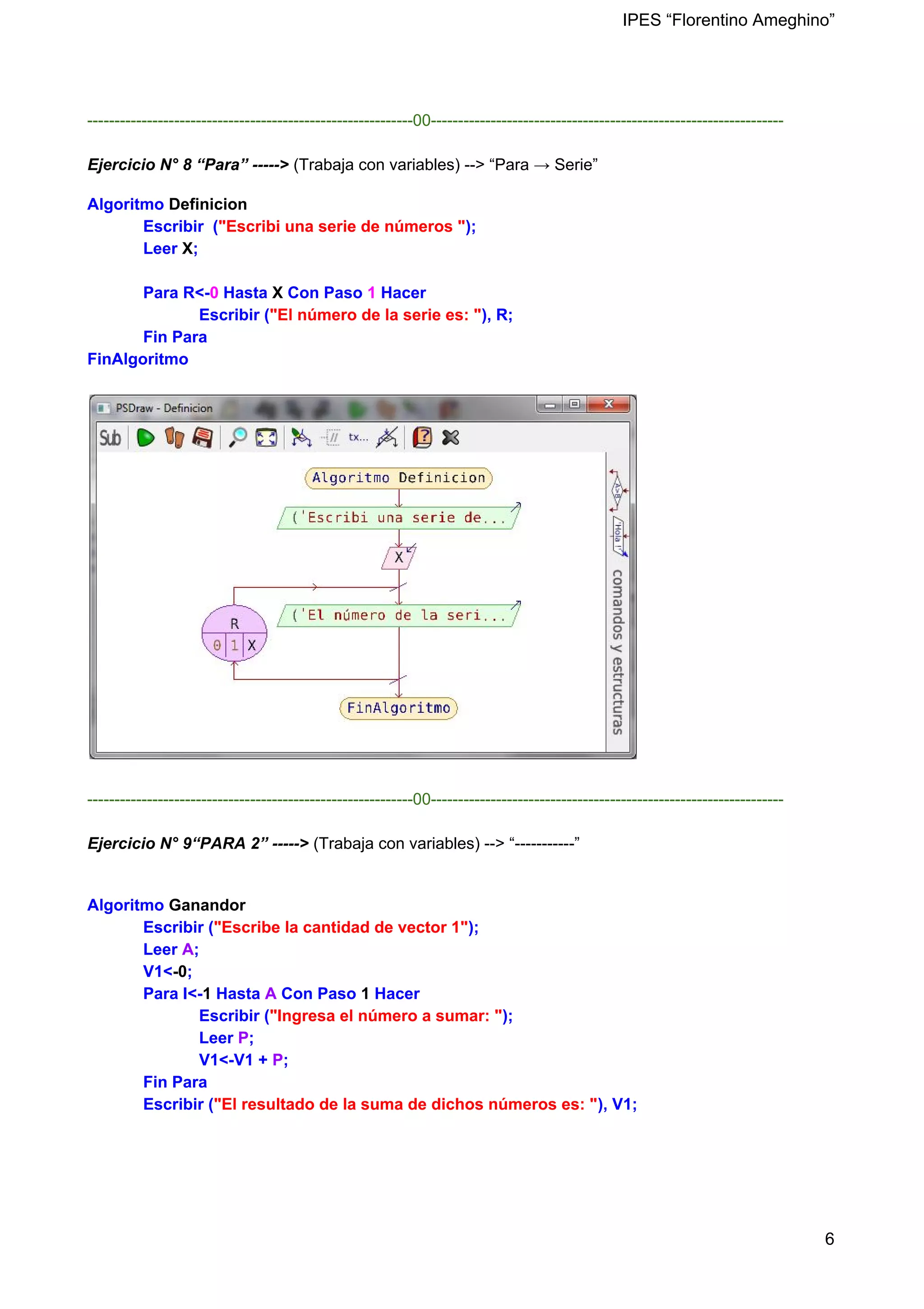 IPES “Florentino Ameghino”
------------------------------------------------------------00-----------------------------------------------------------------
Ejercicio N° 8 “Para” -----> (Trabaja con variables) --> “Para → Serie”
Algoritmo ​Definicion
Escribir (​"Escribi una serie de números "​);
Leer ​X​;
Para R<-​0​ Hasta ​X ​Con Paso ​1​ Hacer
Escribir (​"El número de la serie es: "​), R;
Fin Para
FinAlgoritmo
------------------------------------------------------------00-----------------------------------------------------------------
Ejercicio N° 9“PARA 2” -----> (Trabaja con variables) --> “-----------”
Algoritmo ​Ganandor
Escribir (​"Escribe la cantidad de vector 1"​);
Leer ​A​;
V1<​-0​;
Para I<-​1​ Hasta ​A ​Con Paso ​1 ​Hacer
Escribir (​"Ingresa el número a sumar: "​);
Leer ​P​;
V1<-V1 + ​P​;
Fin Para
Escribir (​"El resultado de la suma de dichos números es: "​), V1;
6
 