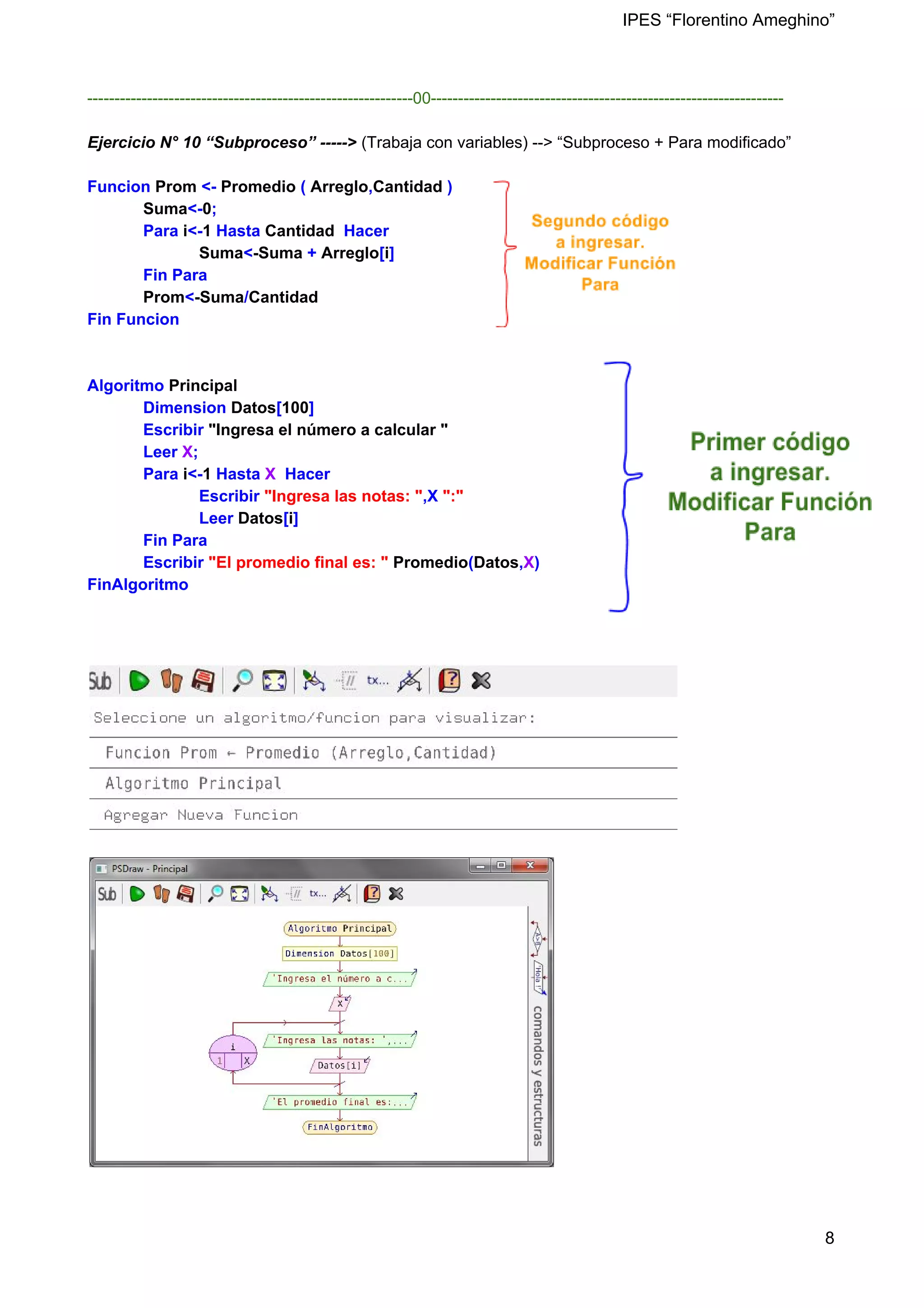 IPES “Florentino Ameghino”
------------------------------------------------------------00-----------------------------------------------------------------
Ejercicio N° 10 “Subproceso” -----> (Trabaja con variables) --> “Subproceso + Para modificado”
Funcion ​Prom ​<- ​Promedio ​( ​Arreglo​,​Cantidad​ )
​Suma​<-​0​;
Para​ i​<-​1​ Hasta ​Cantidad ​ Hacer
​Suma​<​-Suma​ + ​Arreglo​[​i​]
Fin Para
​Prom​<​-Suma​/​Cantidad
Fin Funcion
Algoritmo ​Principal
Dimension ​Datos​[​100​]
Escribir ​"Ingresa el número a calcular "
Leer ​X​;
Para​ i​<-​1​ Hasta​ X​ Hacer
Escribir ​"Ingresa las notas: "​,X​ ":"
Leer ​Datos​[​i​]
Fin Para
Escribir ​"El promedio final es: "​ ​Promedio​(​Datos​,​X​)
FinAlgoritmo
8
 