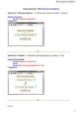 IPES “Florentino Ameghino”
Pseint ejercicios​ ​“IPES Florentino Ameghino”
Ejercicio N° 1 “Mi primer programa” ----->​ (Únicamente muestra en pantalla) --> “Escribir”
Algoritmo ​Programa
Escribir (​" Mi primer programa"​)​;
FinAlgoritmo
------------------------------------------------------------00-----------------------------------------------------------------
Ejercicio N° 2 “Variable” ----->​ (Muestra en pantalla el ingreso a la variable) --> “Leer”
Algoritmo​ Probvariable
​Escribir ​("​Ingrese un número: ​");
​Leer ​X
​Escribir ​("​El número que ingresaste es: ​"), X;
FinAlgoritmo
------------------------------------------------------------00-----------------------------------------------------------------
Asignar
1
 