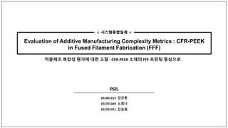 Evaluation of Additive Manufacturing Complexity Metrics : CFR-PEEK
in Fused Filament Fabrication (FFF)
201401215 김규동
201701349 노희나
201701371 진승원
< 시스템종합설계 >
적층제조 복잡성 평가에 대한 고찰 : CFR-PEEK 소재의 FFF 프린팅 중심으로
 