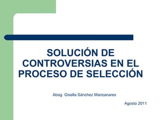 SOLUCIÓN DE CONTROVERSIAS EN EL PROCESO DE SELECCIÓN Abog. Gisella Sánchez Manzanares   Agosto 2011 