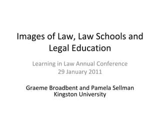 Images of Law, Law Schools and Legal Education Learning in Law Annual Conference 29 January 2011 Graeme Broadbent and Pamela Sellman Kingston University 