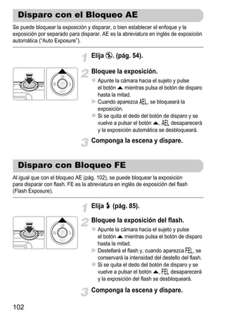 Disparo con el Bloqueo AE
Se puede bloquear la exposición y disparar, o bien establecer el enfoque y la
exposición por separado para disparar. AE es la abreviatura en inglés de exposición
automática (“Auto Exposure”).

                                   Elija !. (pág. 54).

                                   Bloquee la exposición.
                                      Apunte la cámara hacia el sujeto y pulse
                                      el botón o mientras pulsa el botón de disparo
                                      hasta la mitad.
                                      Cuando aparezca &, se bloqueará la
                                      exposición.
                                      Si se quita el dedo del botón de disparo y se
                                      vuelve a pulsar el botón o, & desaparecerá
                                      y la exposición automática se desbloqueará.
                                   Componga la escena y dispare.


  Disparo con Bloqueo FE
Al igual que con el bloqueo AE (pág. 102), se puede bloquear la exposición
para disparar con flash. FE es la abreviatura en inglés de exposición del flash
(Flash Exposure).

                                   Elija h (pág. 85).

                                   Bloquee la exposición del flash.
                                      Apunte la cámara hacia el sujeto y pulse
                                      el botón o mientras pulsa el botón de disparo
                                      hasta la mitad.
                                      Destellará el flash y, cuando aparezca (, se
                                      conservará la intensidad del destello del flash.
                                      Si se quita el dedo del botón de disparo y se
                                      vuelve a pulsar el botón o, ( desaparecerá
                                      y la exposición del flash se desbloqueará.

                                   Componga la escena y dispare.

102
 