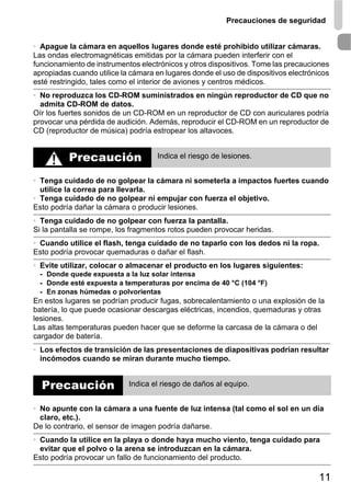 Precauciones de seguridad


• Apague la cámara en aquellos lugares donde esté prohibido utilizar cámaras.
Las ondas electromagnéticas emitidas por la cámara pueden interferir con el
funcionamiento de instrumentos electrónicos y otros dispositivos. Tome las precauciones
apropiadas cuando utilice la cámara en lugares donde el uso de dispositivos electrónicos
esté restringido, tales como el interior de aviones y centros médicos.
• No reproduzca los CD-ROM suministrados en ningún reproductor de CD que no
  admita CD-ROM de datos.
Oír los fuertes sonidos de un CD-ROM en un reproductor de CD con auriculares podría
provocar una pérdida de audición. Además, reproducir el CD-ROM en un reproductor de
CD (reproductor de música) podría estropear los altavoces.


          Precaución                Indica el riesgo de lesiones.


• Tenga cuidado de no golpear la cámara ni someterla a impactos fuertes cuando
  utilice la correa para llevarla.
• Tenga cuidado de no golpear ni empujar con fuerza el objetivo.
Esto podría dañar la cámara o producir lesiones.
• Tenga cuidado de no golpear con fuerza la pantalla.
Si la pantalla se rompe, los fragmentos rotos pueden provocar heridas.
• Cuando utilice el flash, tenga cuidado de no taparlo con los dedos ni la ropa.
Esto podría provocar quemaduras o dañar el flash.
• Evite utilizar, colocar o almacenar el producto en los lugares siguientes:
 - Donde quede expuesta a la luz solar intensa
 - Donde esté expuesta a temperaturas por encima de 40 °C (104 °F)
 - En zonas húmedas o polvorientas
En estos lugares se podrían producir fugas, sobrecalentamiento o una explosión de la
batería, lo que puede ocasionar descargas eléctricas, incendios, quemaduras y otras
lesiones.
Las altas temperaturas pueden hacer que se deforme la carcasa de la cámara o del
cargador de batería.
• Los efectos de transición de las presentaciones de diapositivas podrían resultar
  incómodos cuando se miran durante mucho tiempo.


  Precaución                Indica el riesgo de daños al equipo.


• No apunte con la cámara a una fuente de luz intensa (tal como el sol en un día
  claro, etc.).
De lo contrario, el sensor de imagen podría dañarse.
• Cuando la utilice en la playa o donde haya mucho viento, tenga cuidado para
  evitar que el polvo o la arena se introduzcan en la cámara.
Esto podría provocar un fallo de funcionamiento del producto.

                                                                                    11
 