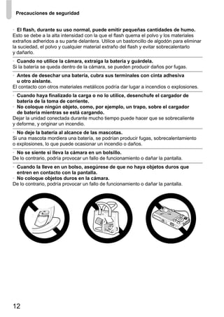 Precauciones de seguridad


• El flash, durante su uso normal, puede emitir pequeñas cantidades de humo.
Esto se debe a la alta intensidad con la que el flash quema el polvo y los materiales
extraños adheridos a su parte delantera. Utilice un bastoncillo de algodón para eliminar
la suciedad, el polvo y cualquier material extraño del flash y evitar sobrecalentarlo
y dañarlo.
• Cuando no utilice la cámara, extraiga la batería y guárdela.
Si la batería se queda dentro de la cámara, se pueden producir daños por fugas.
• Antes de desechar una batería, cubra sus terminales con cinta adhesiva
  u otro aislante.
El contacto con otros materiales metálicos podría dar lugar a incendios o explosiones.
• Cuando haya finalizado la carga o no lo utilice, desenchufe el cargador de
  batería de la toma de corriente.
• No coloque ningún objeto, como, por ejemplo, un trapo, sobre el cargador
  de batería mientras se está cargando.
Dejar la unidad conectada durante mucho tiempo puede hacer que se sobrecaliente
y deforme, y originar un incendio.
• No deje la batería al alcance de las mascotas.
Si una mascota mordiera una batería, se podrían producir fugas, sobrecalentamiento
o explosiones, lo que puede ocasionar un incendio o daños.
• No se siente si lleva la cámara en un bolsillo.
De lo contrario, podría provocar un fallo de funcionamiento o dañar la pantalla.
• Cuando la lleve en un bolso, asegúrese de que no haya objetos duros que
  entren en contacto con la pantalla.
• No coloque objetos duros en la cámara.
De lo contrario, podría provocar un fallo de funcionamiento o dañar la pantalla.




12
 