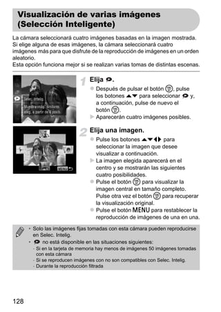 Visualización de varias imágenes
  (Selección Inteligente)
La cámara seleccionará cuatro imágenes basadas en la imagen mostrada.
Si elige alguna de esas imágenes, la cámara seleccionará cuatro
imágenes más para que disfrute de la reproducción de imágenes en un orden
aleatorio.
Esta opción funciona mejor si se realizan varias tomas de distintas escenas.

                                Elija     .
                                   Después de pulsar el botón m, pulse
                                   los botones op para seleccionar     y,
                                   a continuación, pulse de nuevo el
                                   botón m.
                                   Aparecerán cuatro imágenes posibles.

                                Elija una imagen.
                                   Pulse los botones opqr para
                                   seleccionar la imagen que desee
                                   visualizar a continuación.
                                   La imagen elegida aparecerá en el
                                   centro y se mostrarán las siguientes
                                   cuatro posibilidades.
                                   Pulse el botón m para visualizar la
                                   imagen central en tamaño completo.
                                   Pulse otra vez el botón m para recuperar
                                   la visualización original.
                                   Pulse el botón n para restablecer la
                                   reproducción de imágenes de una en una.

      • Solo las imágenes fijas tomadas con esta cámara pueden reproducirse
        en Selec. Intelig.
      •     no está disponible en las situaciones siguientes:
        - Si en la tarjeta de memoria hay menos de imágenes 50 imágenes tomadas
          con esta cámara
        - Si se reproducen imágenes con no son compatibles con Selec. Intelig.
        - Durante la reproducción filtrada




128
 