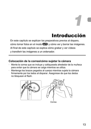 1
                                        Introducción
 En este capítulo se explican los preparativos previos al disparo,
 cómo tomar fotos en el modo A y cómo ver y borrar las imágenes.
 Al final de este capítulo se explica cómo grabar y ver vídeos
 y transferir las imágenes a un ordenador.


Colocación de la correa/cómo sujetar la cámara
• Monte la correa que se incluye y colóquesela alrededor de la muñeca
  para evitar que la cámara se caiga mientras se utiliza.
• Mantenga los brazos pegados al cuerpo mientras sujeta la cámara
  firmemente por los lados al disparar. Asegúrese de que los dedos
  no bloquean el flash.




                                       Correa




                                                                        13
 