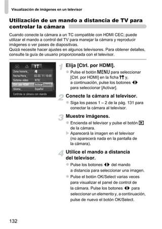 Visualización de imágenes en un televisor


Utilización de un mando a distancia de TV para
controlar la cámara
Cuando conecte la cámara a un TC compatible con HDMI CEC; puede
utilizar el mando a control del TV para manejar la cámara y reproducir
imágenes o ver pases de diapositivas.
Quizá necesite hacer ajustes en algunos televisores. Para obtener detalles,
consulte la guía de usuario proporcionada con el televisor.

                                Elija [Ctrl. por HDMI].
                                   Pulse el botón n para seleccionar
                                   [Ctrl. por HDMI] en la ficha 3 y,
                                   a continuación, pulse los botones qr
                                   para seleccionar [Activar].

                                Conecte la cámara al televisor.
                                   Siga los pasos 1 – 2 de la pág. 131 para
                                   conectar la cámara al televisor.

                                Muestre imágenes.
                                   Encienda el televisor y pulse el botón 1
                                   de la cámara.
                                   Aparecerá la imagen en el televisor
                                   (no aparecerá nada en la pantalla de
                                   la cámara).

                                Utilice el mando a distancia
                                del televisor.
                                   Pulse los botones qr del mando
                                   a distancia para seleccionar una imagen.
                                   Pulse el botón OK/Select varias veces
                                   para visualizar el panel de control de
                                   la cámara. Pulse los botones qr para
                                   seleccionar un elemento y, a continuación,
                                   pulse de nuevo el botón OK/Select.




132
 