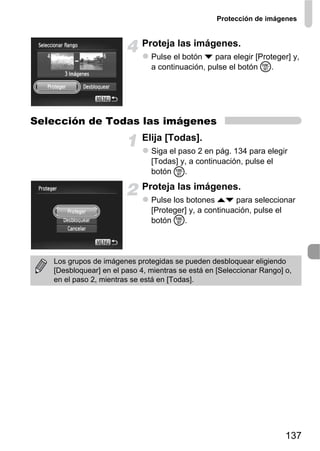 Protección de imágenes


                            Proteja las imágenes.
                               Pulse el botón p para elegir [Proteger] y,
                               a continuación, pulse el botón m.




Selección de Todas las imágenes
                            Elija [Todas].
                               Siga el paso 2 en pág. 134 para elegir
                               [Todas] y, a continuación, pulse el
                               botón m.
                            Proteja las imágenes.
                               Pulse los botones op para seleccionar
                               [Proteger] y, a continuación, pulse el
                               botón m.




   Los grupos de imágenes protegidas se pueden desbloquear eligiendo
   [Desbloquear] en el paso 4, mientras se está en [Seleccionar Rango] o,
   en el paso 2, mientras se está en [Todas].




                                                                       137
 