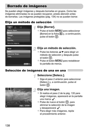 Borrado de imágenes
Se pueden elegir imágenes y después borrarlas en grupos. Como las
imágenes eliminadas no se pueden recuperar, preste atención antes
de borrarlas. Las imágenes protegidas (pág. 134) no se pueden borrar.

Elija un método de selección
                              Elija [Borrar].
                                Pulse el botón n para seleccionar
                                [Borrar] en la ficha 1 y, a continuación,
                                pulse el botón m.



                              Elija un método de selección.
                                Pulse los botones op para elegir un
                                método de selección y después pulse
                                el botón m.
                                Pulse el botón n para restablecer
                                la pantalla de menús.


Selección de imágenes de una en una
                              Seleccione [Selecc.].
                                Siga el paso 2 anterior para seleccionar
                                [Selecc.] y, a continuación, pulse el
                                botón m.
                              Elija una imagen.
                                Si realiza el paso 2 de la pág. 135 para
                                elegir imágenes, aparecerá en la pantalla
                                una marca       .
                                Pulse de nuevo el botón m, para
                                eliminar la selección de la imagen
                                y desaparecerá       .
                                Para elegir más imágenes, repita
                                el procedimiento anterior.




138
 