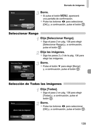 Borrado de imágenes


                    Borre.
                      Si pulsa el botón n, aparecerá
                      una pantalla de confirmación.
                      Pulse los botones qr para seleccionar
                      [OK] y, a continuación, pulse el botón m.



Seleccionar Rango
                    Elija [Seleccionar Rango].
                      Siga el paso 2 en pág. 138 para elegir
                      [Seleccionar Rango] y, a continuación,
                      pulse el botón m.

                    Elija las imágenes.
                      Siga los pasos 2 y 3 de la pág. 136 para
                      elegir las imágenes.
                    Borre.
                      Pulse el botón p para elegir [Borrar]
                      y, a continuación, pulse el botón m.




Selección de Todas las imágenes
                    Elija [Todas].
                      Siga el paso 2 en pág. 138 para elegir
                      [Todas] y, a continuación, pulse el
                      botón m.
                    Borre.
                      Pulse los botones qr para seleccionar
                      [OK] y, a continuación, pulse el botón m.




                                                              139
 