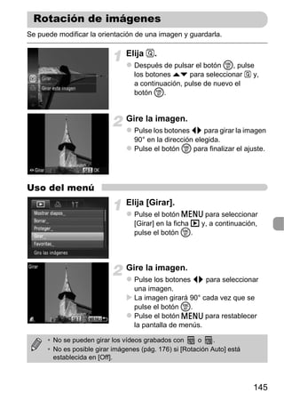 Rotación de imágenes
Se puede modificar la orientación de una imagen y guardarla.

                                Elija .
                                   Después de pulsar el botón m, pulse
                                   los botones op para seleccionar  y,
                                   a continuación, pulse de nuevo el
                                   botón m.


                                Gire la imagen.
                                   Pulse los botones qr para girar la imagen
                                   90° en la dirección elegida.
                                   Pulse el botón m para finalizar el ajuste.




Uso del menú
                                Elija [Girar].
                                   Pulse el botón n para seleccionar
                                   [Girar] en la ficha 1 y, a continuación,
                                   pulse el botón m.



                                Gire la imagen.
                                   Pulse los botones qr para seleccionar
                                   una imagen.
                                   La imagen girará 90° cada vez que se
                                   pulse el botón m.
                                   Pulse el botón n para restablecer
                                   la pantalla de menús.

      • No se pueden girar los vídeos grabados con      o     .
      • No es posible girar imágenes (pág. 176) si [Rotación Auto] está
        establecida en [Off].



                                                                          145
 
