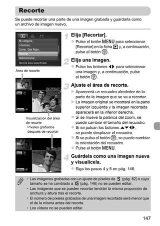 Recorte
Se puede recortar una parte de una imagen grabada y guardarla como
un archivo de imagen nuevo.

                                 Elija [Recortar].
                                    Pulse el botón n para seleccionar
                                    [Recortar] en la ficha 1 y, a continuación,
                                    pulse el botón m.

                                 Elija una imagen.
                                    Pulse los botones qr para seleccionar
Área de recorte                     una imagen y, a continuación, pulse
                                    el botón m.

                                 Ajuste el área de recorte.
                                    Aparecerá un recuadro alrededor de la
                                    parte de la imagen que se va a recortar.
                                    La imagen original se mostrará en la parte
                                    superior izquierda y la imagen recortada
                                    aparecerá en la inferior derecha.
      Visualización del área        Si se mueve la palanca del zoom, se
      de recorte                    puede cambiar el tamaño del recuadro.
       Píxeles grabados             Si se pulsan los botones opqr,
       después de recortar          se puede desplazar el recuadro.
                                    Si se pulsa el botón m, se puede cambiar
                                    la orientación del recuadro.
                                    Pulse el botón n.

                                 Guárdela como una imagen nueva
                                 y visualícela.
                                    Siga los pasos 4 y 5 en pág. 146.

       • Las imágenes grabadas con un ajuste de píxeles de       (pág. 62) o cuyo
         tamaño se ha cambiado a         (pág. 146) no se pueden editar.
       • Las imágenes que se pueden recortar tendrán la misma proporción de
         anchura y altura tras el recorte.
       • El número de píxeles grabados de una imagen recortada será menor que
         el de la misma antes del recorte.
       • Los vídeos no se pueden editar.

                                                                             147
 