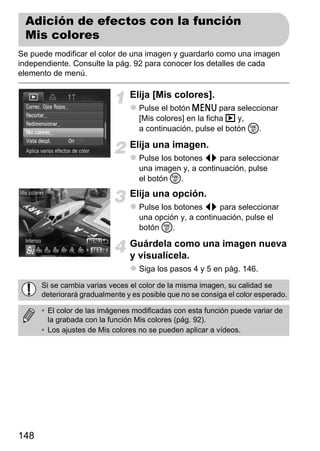 Adición de efectos con la función
 Mis colores
Se puede modificar el color de una imagen y guardarlo como una imagen
independiente. Consulte la pág. 92 para conocer los detalles de cada
elemento de menú.

                                Elija [Mis colores].
                                   Pulse el botón n para seleccionar
                                   [Mis colores] en la ficha 1 y,
                                   a continuación, pulse el botón m.

                                Elija una imagen.
                                   Pulse los botones qr para seleccionar
                                   una imagen y, a continuación, pulse
                                   el botón m.
                                Elija una opción.
                                   Pulse los botones qr para seleccionar
                                   una opción y, a continuación, pulse el
                                   botón m.

                                Guárdela como una imagen nueva
                                y visualícela.
                                   Siga los pasos 4 y 5 en pág. 146.

      Si se cambia varias veces el color de la misma imagen, su calidad se
      deteriorará gradualmente y es posible que no se consiga el color esperado.

      • El color de las imágenes modificadas con esta función puede variar de
        la grabada con la función Mis colores (pág. 92).
      • Los ajustes de Mis colores no se pueden aplicar a vídeos.




148
 
