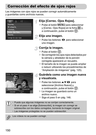 Corrección del efecto de ojos rojos
Las imágenes con ojos rojos se pueden corregir automáticamente
y guardarlas como archivos nuevos.

                                Elija [Correc. Ojos Rojos].
                                   Pulse el botón n para seleccionar
                                   y [Correc. Ojos Rojos] en la ficha 1 y,
                                   a continuación, pulse el botón m.

                                Elija una imagen.
                                   Pulse los botones qr para seleccionar
                                   una imagen.

                                Corrija la imagen.
                                   Pulse el botón m.
                                   Se corregirán los ojos rojos detectados por
                                   la cámara y alrededor de la porción
                                   corregida aparecerá un recuadro.
                                   El tamaño de la imagen se puede ampliar
                                   o reducir utilizando los procedimientos de
                                   “Ampliación de imágenes” (pág. 125).
                                Guárdela como una imagen nueva
                                y visualícela.
                                   Pulse los botones opqr para
                                   seleccionar [Archivo Nuevo] y,
                                   a continuación, pulse el botón m.
                                   La imagen se guardará como un
                                   archivo nuevo.
                                   Siga el paso 5 en pág. 146.

      • Puede que algunas imágenes no se corrijan correctamente.
      • Si en el paso 4 se elige [Sobrescribir], la imagen sin corregir se
        sobrescribe con los datos corregidos, borrando la imagen original.
      • Las imágenes protegidas no se pueden sobrescribir.

      Los vídeos no se pueden corregir.




150
 