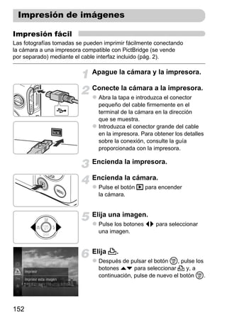 Impresión de imágenes

Impresión fácil
Las fotografías tomadas se pueden imprimir fácilmente conectando
la cámara a una impresora compatible con PictBridge (se vende
por separado) mediante el cable interfaz incluido (pág. 2).

                             Apague la cámara y la impresora.

                             Conecte la cámara a la impresora.
                                Abra la tapa e introduzca el conector
                                pequeño del cable firmemente en el
                                terminal de la cámara en la dirección
                                que se muestra.
                                Introduzca el conector grande del cable
                                en la impresora. Para obtener los detalles
                                sobre la conexión, consulte la guía
                                proporcionada con la impresora.

                             Encienda la impresora.

                             Encienda la cámara.
                                Pulse el botón 1 para encender
                                la cámara.


                             Elija una imagen.
                                Pulse los botones qr para seleccionar
                                una imagen.


                             Elija 2.
                                Después de pulsar el botón m, pulse los
                                botones op para seleccionar 2 y, a
                                continuación, pulse de nuevo el botón m.




152
 