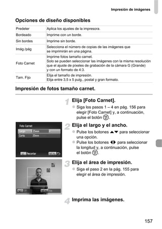 Impresión de imágenes


Opciones de diseño disponibles
Predeter      Aplica los ajustes de la impresora.
Bordeado      Imprime con un borde.
Sin bordes    Imprime sin borde.
              Selecciona el número de copias de las imágenes que
Imág./pág
              se imprimirán en una página.
              Imprime fotos tamaño carnet.
              Solo se pueden seleccionar las imágenes con la misma resolución
Foto Carnet
              que el ajuste de píxeles de grabación de la cámara G (Grande)
              y con un formato de 4:3.
              Elija el tamaño de impresión.
Tam. Fijo
              Elija entre 3,5 x 5 pulg., postal y gran formato.

Impresión de fotos tamaño carnet.

                               Elija [Foto Carnet].
                                   Siga los pasos 1 – 4 en pág. 156 para
                                   elegir [Foto Carnet] y, a continuación,
                                   pulse el botón m.
                               Elija el largo y el ancho.
                                   Pulse los botones op para seleccionar
                                   una opción.
                                   Pulse los botones qr para seleccionar
                                   la longitud y, a continuación, pulse
                                   el botón m.

                               Elija el área de impresión.
                                   Siga el paso 2 en la pág. 155 para
                                   elegir el área de impresión.




                               Imprima las imágenes.



                                                                          157
 
