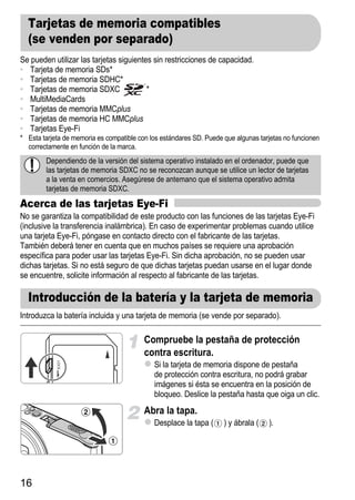 Tarjetas de memoria compatibles
  (se venden por separado)
Se pueden utilizar las tarjetas siguientes sin restricciones de capacidad.
• Tarjeta de memoria SDs*
• Tarjetas de memoria SDHC*
• Tarjetas de memoria SDXC               *
• MultiMediaCards
• Tarjetas de memoria MMCplus
• Tarjetas de memoria HC MMCplus
• Tarjetas Eye-Fi
* Esta tarjeta de memoria es compatible con los estándares SD. Puede que algunas tarjetas no funcionen
  correctamente en función de la marca.
        Dependiendo de la versión del sistema operativo instalado en el ordenador, puede que
        las tarjetas de memoria SDXC no se reconozcan aunque se utilice un lector de tarjetas
        a la venta en comercios. Asegúrese de antemano que el sistema operativo admita
        tarjetas de memoria SDXC.
Acerca de las tarjetas Eye-Fi
No se garantiza la compatibilidad de este producto con las funciones de las tarjetas Eye-Fi
(inclusive la transferencia inalámbrica). En caso de experimentar problemas cuando utilice
una tarjeta Eye-Fi, póngase en contacto directo con el fabricante de las tarjetas.
También deberá tener en cuenta que en muchos países se requiere una aprobación
específica para poder usar las tarjetas Eye-Fi. Sin dicha aprobación, no se pueden usar
dichas tarjetas. Si no está seguro de que dichas tarjetas puedan usarse en el lugar donde
se encuentre, solicite información al respecto al fabricante de las tarjetas.

  Introducción de la batería y la tarjeta de memoria
Introduzca la batería incluida y una tarjeta de memoria (se vende por separado).

                                          Compruebe la pestaña de protección
                                          contra escritura.
                                             Si la tarjeta de memoria dispone de pestaña
                                             de protección contra escritura, no podrá grabar
                                             imágenes si ésta se encuentra en la posición de
                                             bloqueo. Deslice la pestaña hasta que oiga un clic.
                                          Abra la tapa.
                                             Desplace la tapa (      ) y ábrala (   ).




16
 