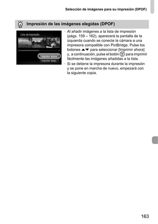 Selección de imágenes para su impresión (DPOF)



Impresión de las imágenes elegidas (DPOF)
                 • Al añadir imágenes a la lista de impresión
                   (págs. 159 – 162), aparecerá la pantalla de la
                   izquierda cuando se conecte la cámara a una
                   impresora compatible con PictBridge. Pulse los
                   botones op para seleccionar [Imprimir ahora]
                   y, a continuación, pulse el botón m para imprimir
                   fácilmente las imágenes añadidas a la lista.
                 • Si se detiene la impresora durante la impresión
                   y se pone en marcha de nuevo, empezará con
                   la siguiente copia.




                                                                163
 