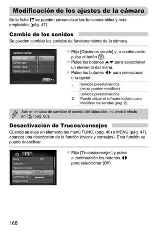 Modificación de los ajustes de la cámara
En la ficha 3 se pueden personalizar las funciones útiles y más
empleadas (pág. 47).

Cambio de los sonidos
Se pueden cambiar los sonidos de funcionamiento de la cámara.

                                  Elija [Opciones sonido] y, a continuación,
                                  pulse el botón m.
                                  Pulse los botones op para seleccionar
                                  un elemento del menú.
                                  Pulse los botones qr para seleccionar
                                  una opción.
                                        Sonidos preestablecidos
                                   1
                                        (no se pueden modificar)
                                        Sonidos preestablecidos
                                   2    Puede utilizar el software incluido para
                                        modificar los sonidos (pág. 2).

      Aún en el caso de cambiar el sonido del obturador, no tendrá efecto
      en    (pág. 80).

Desactivación de Trucos/consejos
Cuando se elige un elemento del menú FUNC. (pág. 46) o MENU (pág. 47),
aparece una descripción de la función (trucos y consejos). Esta función se
puede desactivar.

                                  Elija [Trucos/consejos] y pulse
                                  a continuación los botones qr
                                  para seleccionar [Off].




166
 