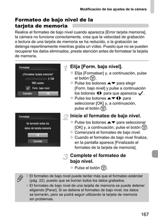 Modificación de los ajustes de la cámara


Formateo de bajo nivel de la
tarjeta de memoria
Realice el formateo de bajo nivel cuando aparezca [Error tarjeta memoria],
la cámara no funcione correctamente, crea que la velocidad de grabación
o lectura de una tarjeta de memoria se ha reducido, o la grabación se
detenga repentinamente mientras graba un vídeo. Puesto que no se pueden
recuperar los datos eliminados, preste atención antes de formatear la tarjeta
de memoria.

                                Elija [Form. bajo nivel].
                                  Elija [Formatear] y, a continuación, pulse
                                  el botón m.
                                  Pulse los botones op para elegir
                                  [Form. bajo nivel] y pulse a continuación
                                  los botones qr para que aparezca         .
                                  Pulse los botones opqr para
                                  seleccionar [OK] y, a continuación,
                                  pulse el botón m.
                                Inicie el formateo de bajo nivel.
                                  Pulse los botones op para seleccionar
                                  [OK] y, a continuación, pulse el botón m.
                                  Comenzará el formateo de bajo nivel.
                                  Cuando el formateo de bajo nivel finaliza,
                                  en la pantalla aparece [Finalizado el
                                  formateo de la tarjeta de memoria].

                                Complete el formateo de
                                bajo nivel.
                                  Pulse el botón m.

      • El formateo de bajo nivel puede tardar más que el formateo estándar
        (pág. 22), puesto que se borran todos los datos grabados.
      • El formateo de bajo nivel de una tarjeta de memoria se puede detener
        eligiendo [Parar]. Si se detiene el formateo de bajo nivel, los datos
        se borrarán, pero se podrá seguir utilizando la tarjeta de memoria
        sin problemas.



                                                                          167
 