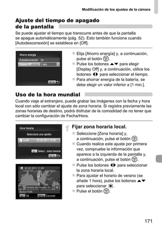 Modificación de los ajustes de la cámara


Ajuste del tiempo de apagado
de la pantalla
Se puede ajustar el tiempo que transcurre antes de que la pantalla
se apague automáticamente (pág. 52). Esto también funciona cuando
[Autodesconexión] se establece en [Off].

                                  Elija [Ahorro energía] y, a continuación,
                                  pulse el botón m.
                                  Pulse los botones op para elegir
                                  [Display Off] y, a continuación, utilice los
                                  botones qr para seleccionar el tiempo.
                                  Para ahorrar energía de la batería, se
                                  debe elegir un valor inferior a [1 min.].

Uso de la hora mundial
Cuando viaje al extranjero, puede grabar las imágenes con la fecha y hora
local con sólo cambiar el ajuste de zona horaria. Si registra previamente las
zonas horarias de destino, podrá disfrutar de la comodidad de no tener que
cambiar la configuración de Fecha/Hora.

                               Fijar zona horaria local.
                                  Seleccione [Zona horaria] y,
                                  a continuación, pulse el botón m.
                                  Cuando realice este ajuste por primera
                                  vez, compruebe la información que
                                  aparece a la izquierda de la pantalla y,
                                  a continuación, pulse el botón m.
                                  Pulse los botones qr para seleccionar
                                  la zona horaria local.
                                  Para ajustar el horario de verano (se
                                  añade 1 hora), pulse los botones op
                                  para seleccionar     .
                                  Pulse el botón m.




                                                                          171
 