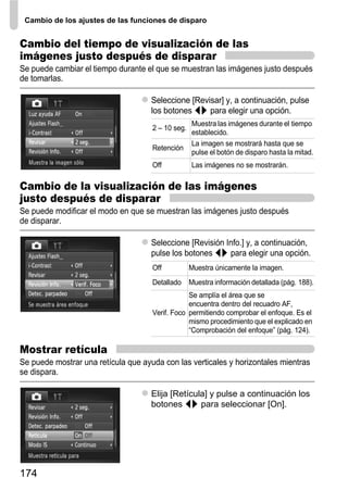 Cambio de los ajustes de las funciones de disparo


Cambio del tiempo de visualización de las
imágenes justo después de disparar
Se puede cambiar el tiempo durante el que se muestran las imágenes justo después
de tomarlas.

                                     Seleccione [Revisar] y, a continuación, pulse
                                     los botones qr para elegir una opción.
                                                   Muestra las imágenes durante el tiempo
                                     2 – 10 seg.
                                                   establecido.
                                                   La imagen se mostrará hasta que se
                                     Retención
                                                   pulse el botón de disparo hasta la mitad.
                                     Off           Las imágenes no se mostrarán.

Cambio de la visualización de las imágenes
justo después de disparar
Se puede modificar el modo en que se muestran las imágenes justo después
de disparar.

                                     Seleccione [Revisión Info.] y, a continuación,
                                     pulse los botones qr para elegir una opción.
                                     Off           Muestra únicamente la imagen.
                                     Detallado Muestra información detallada (pág. 188).
                                                 Se amplía el área que se
                                                 encuentra dentro del recuadro AF,
                                     Verif. Foco permitiendo comprobar el enfoque. Es el
                                                 mismo procedimiento que el explicado en
                                                 “Comprobación del enfoque” (pág. 124).

Mostrar retícula
Se puede mostrar una retícula que ayuda con las verticales y horizontales mientras
se dispara.

                                     Elija [Retícula] y pulse a continuación los
                                     botones qr para seleccionar [On].




174
 
